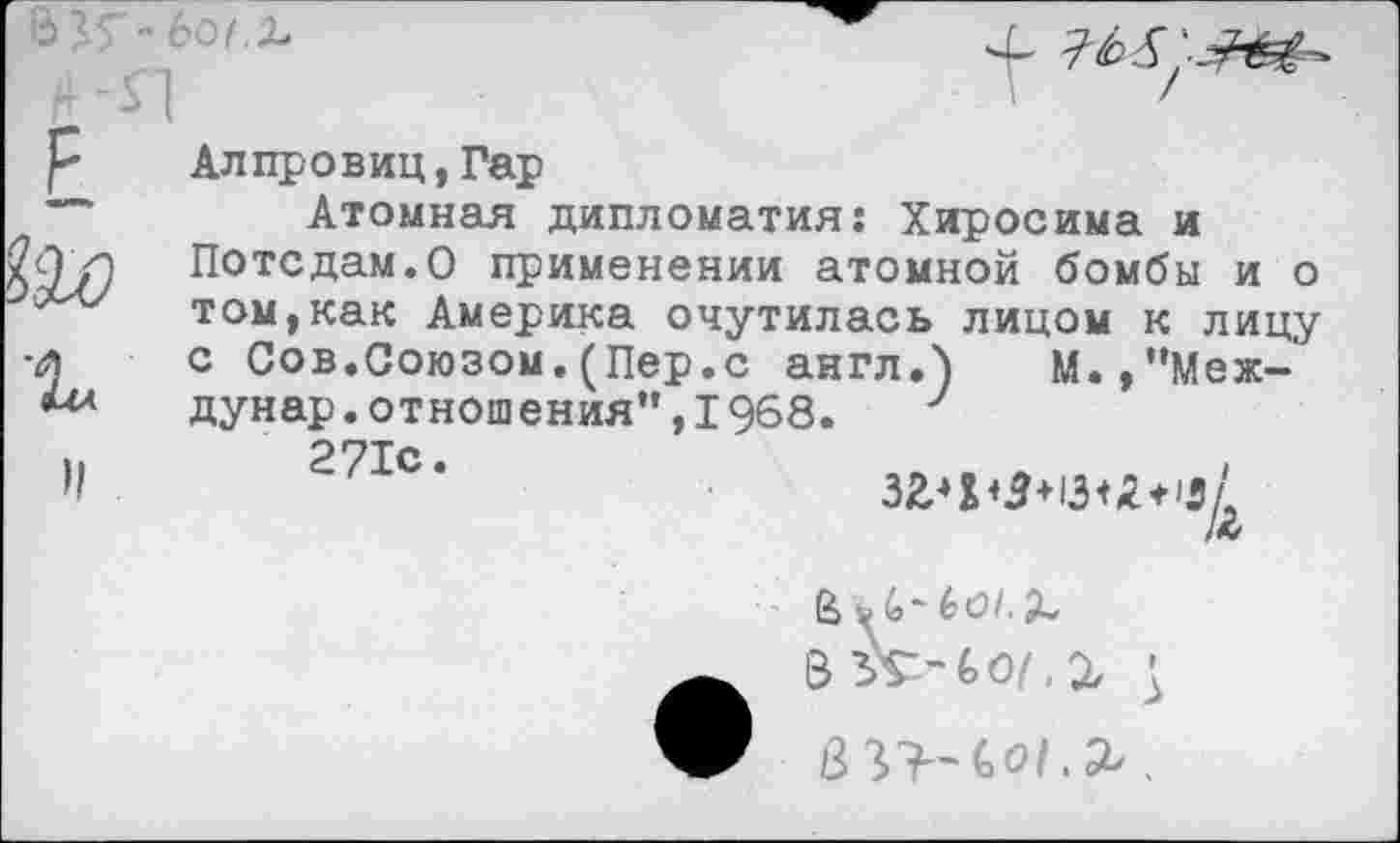 ﻿Алпровиц,Гар
Атомная дипломатия: Хиросима и Потсдам.О применении атомной бомбы и о том,как Америка очутилась лицом к лицу с Сов.Союзом.(Пер.с англ.) М.,”Меж-дунар.отношения”,1968. у
271с*
